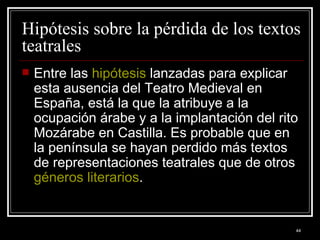 Hipótesis sobre la pérdida de los textos teatrales  Entre las  hipótesis  lanzadas para explicar esta ausencia del Teatro Medieval en España, está la que la atribuye a la ocupación árabe y a la implantación del rito Mozárabe en Castilla. Es probable que en la península se hayan perdido más textos de representaciones teatrales que de otros  géneros literarios . 