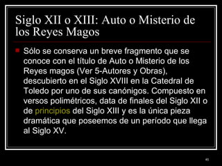 Siglo XII o XIII: Auto o Misterio de los Reyes Magos  Sólo se conserva un breve fragmento que se conoce con el título de Auto o Misterio de los Reyes magos (Ver 5-Autores y Obras), descubierto en el Siglo XVIII en la Catedral de Toledo por uno de sus canónigos. Compuesto en versos polimétricos, data de finales del Siglo XII o de  principios  del Siglo XIII y es la única pieza dramática que poseemos de un período que llega al Siglo XV. 