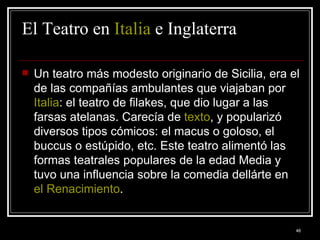 El Teatro en  Italia  e Inglaterra Un teatro más modesto originario de Sicilia, era el de las compañías ambulantes que viajaban por  Italia : el teatro de filakes, que dio lugar a las farsas atelanas. Carecía de  texto , y popularizó diversos tipos cómicos: el macus o goloso, el buccus o estúpido, etc. Este teatro alimentó las formas teatrales populares de la edad Media y tuvo una influencia sobre la comedia dellárte en  el Renacimiento .  