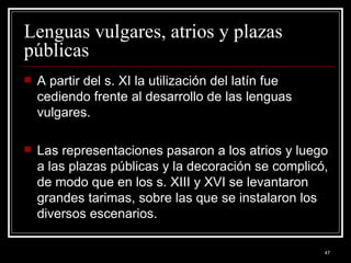 Lenguas vulgares, atrios y plazas públicas  A partir del s. XI la utilización del latín fue cediendo frente al desarrollo de las lenguas vulgares.  Las representaciones pasaron a los atrios y luego a las plazas públicas y la decoración se complicó, de modo que en los s. XIII y XVI se levantaron grandes tarimas, sobre las que se instalaron los diversos escenarios. 