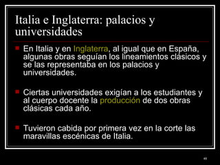 Italia e Inglaterra: palacios y universidades  En Italia y en  Inglaterra , al igual que en España, algunas obras seguían los lineamientos clásicos y se las representaba en los palacios y universidades.  Ciertas universidades exigían a los estudiantes y al cuerpo docente la  producción  de dos obras clásicas cada año.  Tuvieron cabida por primera vez en la corte las maravillas escénicas de Italia. 