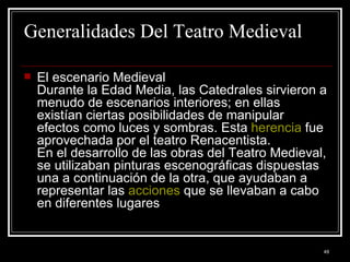 Generalidades Del Teatro Medieval El escenario Medieval  Durante la Edad Media, las Catedrales sirvieron a menudo de escenarios interiores; en ellas existían ciertas posibilidades de manipular efectos como luces y sombras. Esta  herencia  fue aprovechada por el teatro Renacentista. En el desarrollo de las obras del Teatro Medieval, se utilizaban pinturas escenográficas dispuestas una a continuación de la otra, que ayudaban a representar las  acciones  que se llevaban a cabo en diferentes lugares  