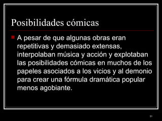 Posibilidades cómicas  A pesar de que algunas obras eran repetitivas y demasiado extensas, interpolaban música y acción y explotaban las posibilidades cómicas en muchos de los papeles asociados a los vicios y al demonio para crear una fórmula dramática popular menos agobiante. 