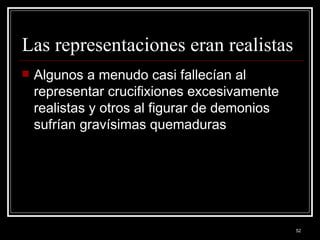 Las representaciones eran realistas  Algunos a menudo casi fallecían al representar crucifixiones excesivamente realistas y otros al figurar de demonios sufrían gravísimas quemaduras 