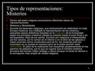 Tipos de representaciones: Misterios  Dentro del teatro religioso encontramos diferentes clases de representaciones:  Misterios y Moralidades Durante los festivales religiosos, que asiduamente se celebraban en toda Europa medieval, era infaltable la representación de los misterios, pequeñas piezas didácticas basadas en la  evolución  de la humanidad según los principios cristianos (desde la creación hasta el juicio final) y en las populares vidas de los santos. Escritos por religiosos e interpretados por los vecinos, por lo común en el interior o en el atrio de las iglesias o sobre enormes carros construidos para tal fin, los misterios eran tan suntuosos en su puesta en escena como se lo podía permitir cada  comunidad . El peso de la realización fue recayendo paulatinamente en los gremios de artesanos, por lo que se supone que el nombre misterios proviene del francés métier (trabajo u oficio) aunque no tardó en derivar a la concepción más amplia de verdad religiosa.  