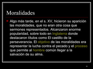 Moralidades  Algo más tarde, en el s. XV, hicieron su aparición las moralidades, que no eran otra cosa que sermones representados. Alcanzaron enorme popularidad, sobre todo en  Inglaterra  donde destacaron títulos como El castillo de la perseverancia. El  objetivo  de las moralidades era representar la lucha contra el pecado y el  proceso  que permite al  hombre  común llegar a la salvación de su alma.  