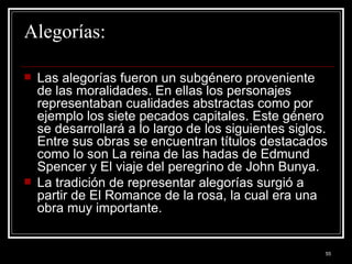 Alegorías: Las alegorías fueron un subgénero proveniente de las moralidades. En ellas los personajes representaban cualidades abstractas como por ejemplo los siete pecados capitales. Este género se desarrollará a lo largo de los siguientes siglos. Entre sus obras se encuentran títulos destacados como lo son La reina de las hadas de Edmund Spencer y El viaje del peregrino de John Bunya.  La tradición de representar alegorías surgió a partir de El Romance de la rosa, la cual era una obra muy importante.  