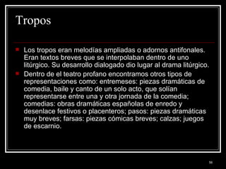 Tropos Los tropos eran melodías ampliadas o adornos antifonales. Eran textos breves que se interpolaban dentro de uno litúrgico. Su desarrollo dialogado dio lugar al drama litúrgico. Dentro de el teatro profano encontramos otros tipos de representaciones como: entremeses: piezas dramáticas de comedia, baile y canto de un solo acto, que solían representarse entre una y otra jornada de la comedia; comedias: obras dramáticas españolas de enredo y desenlace festivos o placenteros; pasos: piezas dramáticas muy breves; farsas: piezas cómicas breves; calzas; juegos de escarnio. 