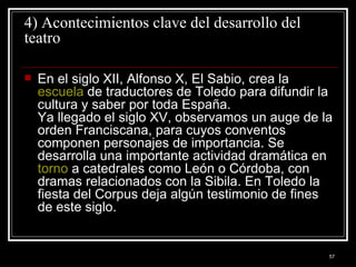 4) Acontecimientos clave del desarrollo del teatro En el siglo XII, Alfonso X, El Sabio, crea la  escuela  de traductores de Toledo para difundir la cultura y saber por toda España.  Ya llegado el siglo XV, observamos un auge de la orden Franciscana, para cuyos conventos componen personajes de importancia. Se desarrolla una importante actividad dramática en  torno  a catedrales como León o Córdoba, con dramas relacionados con la Sibila. En Toledo la fiesta del Corpus deja algún testimonio de fines de este siglo.  