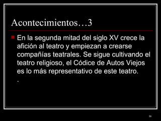 Acontecimientos…3 En la segunda mitad del siglo XV crece la afición al teatro y empiezan a crearse compañías teatrales. Se sigue cultivando el teatro religioso, el Códice de Autos Viejos es lo más representativo de este teatro.  .  