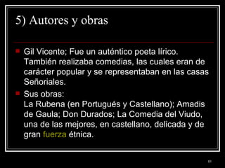 5) Autores y obras  Gil Vicente; Fue un auténtico poeta lírico. También realizaba comedias, las cuales eran de carácter popular y se representaban en las casas Señoriales.  Sus obras:  La Rubena (en Portugués y Castellano); Amadis de Gaula; Don Durados; La Comedia del Viudo, una de las mejores, en castellano, delicada y de gran  fuerza  étnica. 