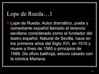 Lope de Rueda…1 Lope de Rueda; Autor dramático, poeta y comediante español llamado el terencio sevillano considerado como el fundador del teatro español. Natural de Sevilla, nace en los primeros años del Siglo XVI, en 1510 y muere a fines de 1565 o principios de 1566. De oficio batihoja, estuvo casado con la cómica Mariana.  
