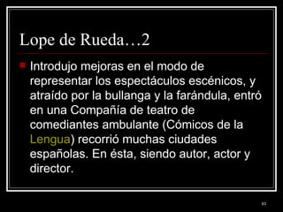Lope de Rueda…2 Introdujo mejoras en el modo de representar los espectáculos escénicos, y atraído por la bullanga y la farándula, entró en una Compañía de teatro de comediantes ambulante (Cómicos de la  Lengua ) recorrió muchas ciudades españolas. En ésta, siendo autor, actor y director.  