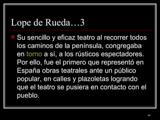 Lope de Rueda…3 Su sencillo y eficaz teatro al recorrer todos los caminos de la península, congregaba en  torno  a sí, a los rústicos espectadores. Por ello, fue el primero que representó en España obras teatrales ante un público popular, en calles y plazoletas logrando que el teatro se pusiera en contacto con el pueblo.  