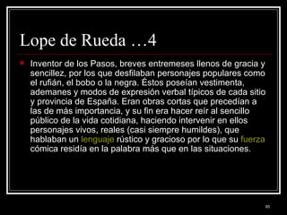 Lope de Rueda …4 Inventor de los Pasos, breves entremeses llenos de gracia y sencillez, por los que desfilaban personajes populares como el rufián, el bobo o la negra. Éstos poseían vestimenta, ademanes y modos de expresión verbal típicos de cada sitio y provincia de España. Eran obras cortas que precedían a las de más importancia, y su fin era hacer reír al sencillo público de la vida cotidiana, haciendo intervenir en ellos personajes vivos, reales (casi siempre humildes), que hablaban un  lenguaje  rústico y gracioso por lo que su  fuerza  cómica residía en la palabra más que en las situaciones.  