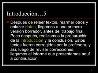 Introducción…5 Después de releer textos, rearmar otros y enlazar  datos , llegamos a una primera versión borrador, antes del trabajo final. Poco después, realizamos la preparación de la  introducción  y la conclusión. Estos textos fueron corregidos por la profesora, y así, luego de revisar correcciones, llegamos al informe que presentamos aquí a continuación. 