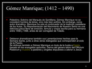 Gómez Manrique; (1412 – 1490)  Palestino; Sobrino del Marqués de Santillana, Gómez Manrique no se consideró hombre de letras, sino más bien político. Sin embargo, como autor dramático, Manrique ha sido el continuador de la tradición castellana de los Autos. Su Representación del Nacimiento de Nuestro Señor es una deliciosa pieza llena de emoción, ternura y viveza escrita para su hermana entre 1458 y 1468, antes de ser corregidor de Toledo.  Debieron dramatizarse también sus Lamentaciones hechas para la Semana Santa, junto a otras obras dialogadas que corresponden al ciclo de la Pasión. Se atribuye también a Gómez Manrique un Auto de la huida a  Egipto , basado en los evangelios apócrifos. Deriva del género latino del Officium Pastorum y  muestra  a pastores y ángeles dispuestos a adorar a Jesús. 