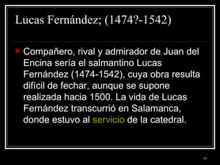 Lucas Fernández; (1474?-1542) Compañero, rival y admirador de Juan del Encina sería el salmantino Lucas Fernández (1474-1542), cuya obra resulta difícil de fechar, aunque se supone realizada hacia 1500. La vida de Lucas Fernández transcurrió en Salamanca, donde estuvo al  servicio  de la catedral. 