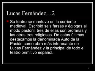 Lucas Fernández…2 Su teatro se mantuvo en la corriente medieval. Escribió seis farsas y églogas al modo pastoril; tres de ellas son profanas y las otras tres religiosas. De estas últimas destacamos la denominada Auto de la Pasión como obra más interesante de Lucas Fernández y la principal de todo el teatro primitivo español. 