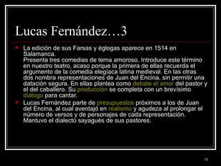 Lucas Fernández…3 La edición de sus Farsas y églogas aparece en 1514 en Salamanca. Presenta tres comedias de tema amoroso. Introduce este término en nuestro teatro, acaso porque la primera de ellas recuerda el argumento de la comedia elegíaca latina medieval. En las otras dos nombra representaciones de Juan del Encina, sin permitir una datación segura. En ellas plantea como  debate   el amor  del pastor y el del caballero. Su  producción  se completa con un brevísimo  diálogo  para cantar. Lucas Fernández parte de  presupuestos  próximos a los de Juan del Encina, al cual aventajó en  realismo  y agudeza al prolongar el número de versos y de personajes de cada representación. Mantuvo el dialecto sayagués de sus pastores.  