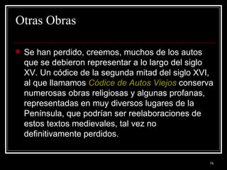 Otras Obras  Se han perdido, creemos, muchos de los autos que se debieron representar a lo largo del siglo XV. Un códice de la segunda mitad del siglo XVI, al que llamamos  Códice de Autos Viejos  conserva numerosas obras religiosas y algunas profanas, representadas en muy diversos lugares de la Península, que podrían ser reelaboraciones de estos textos medievales, tal vez no definitivamente perdidos. 