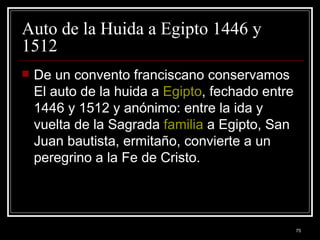 Auto de la Huida a Egipto 1446 y 1512 De un convento franciscano conservamos El auto de la huida a  Egipto , fechado entre 1446 y 1512 y anónimo: entre la ida y vuelta de la Sagrada  familia  a Egipto, San Juan bautista, ermitaño, convierte a un peregrino a la Fe de Cristo. 