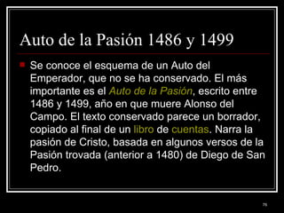 Auto de la Pasión 1486 y 1499  Se conoce el esquema de un Auto del Emperador, que no se ha conservado. El más importante es el  Auto de la Pasión , escrito entre 1486 y 1499, año en que muere Alonso del Campo. El texto conservado parece un borrador, copiado al final de un  libro  de  cuentas . Narra la pasión de Cristo, basada en algunos versos de la Pasión trovada (anterior a 1480) de Diego de San Pedro.  