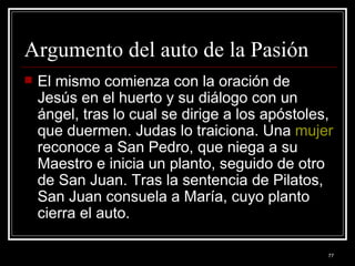 Argumento del auto de la Pasión  El mismo comienza con la oración de Jesús en el huerto y su diálogo con un ángel, tras lo cual se dirige a los apóstoles, que duermen. Judas lo traiciona. Una  mujer  reconoce a San Pedro, que niega a su Maestro e inicia un planto, seguido de otro de San Juan. Tras la sentencia de Pilatos, San Juan consuela a María, cuyo planto cierra el auto. 