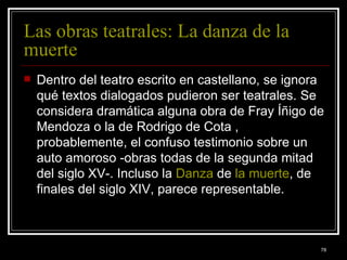 Las obras teatrales: La danza de la muerte  Dentro del teatro escrito en castellano, se ignora qué textos dialogados pudieron ser teatrales. Se considera dramática alguna obra de Fray Íñigo de Mendoza o la de Rodrigo de Cota , probablemente, el confuso testimonio sobre un auto amoroso -obras todas de la segunda mitad del siglo XV-. Incluso la  Danza  de  la muerte , de finales del siglo XIV, parece representable.   