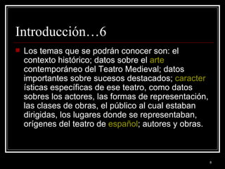 Introducción…6 Los temas que se podrán conocer son: el contexto histórico; datos sobre el  arte  contemporáneo del Teatro Medieval; datos importantes sobre sucesos destacados;  caracter ísticas específicas de ese teatro, como datos sobres los actores, las formas de representación, las clases de obras, el público al cual estaban dirigidas, los lugares donde se representaban, orígenes del teatro de  español ; autores y obras. 
