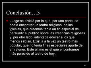Conclusión…3 Luego se dividió por lo que, por una parte, se podía encontrar un teatro religioso, de las iglesias, que creemos tenía un fin especial de persuadir al público sobre las creencias religiosas y, por otro lado, intentaba educar a los que menos sabían. Existía a la vez un teatro más popular, que no tenía fines especiales aparte de entretener. Este último es el que encontramos más parecido al teatro de hoy. 