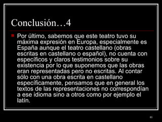 Conclusión…4 Por último, sabemos que este teatro tuvo su máxima expresión en Europa, especialmente es España aunque el teatro castellano (obras escritas en castellano o español), no cuenta con específicos y claros testimonios sobre su existencia por lo que suponemos que las obras eran representadas pero no escritas. Al contar sólo con una obra escrita en castellano específicamente, pensamos que en general los textos de las representaciones no correspondían a ese idioma sino a otros como por ejemplo el latín.  