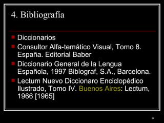 4. Bibliografía Diccionarios Consultor Alfa-temático Visual, Tomo 8.  España. Editorial Baber  Diccionario General de la Lengua Española, 1997 Biblograf, S.A., Barcelona.  Lectum Nuevo Diccionaro Enciclopédico Ilustrado, Tomo IV.  Buenos Aires : Lectum, 1966 [1965]  