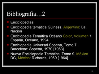 Bibliografía…2 Enciclopedias: Enciclopedia temática Guiness.  Argentina : La Nación  Enciclopedia Temática Océano  Color ,  Volumen  1. España, Océano, 1994  Enciclopedia Universal Sopena, Tomo 7. Barcelona: Sopena, 1970 [1963]  Nueva Enciclopedia Temática, Tomo 9.  México  DC,  México : Richards, 1969 [1964]  
