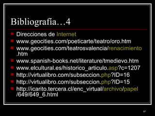 Bibliografía…4 Direcciones de  Internet   www.geocities.com/poeticarte/teatro/oro.htm  www.geocities.com/teatrosvalencia/ renacimiento .htm  www.spanish-books.net/literature/tmedievo.htm  www.elcultural.es/historico_articulo. asp ?c=1207  http://virtualibro.com/subseccion. php ?ID=16  http://virtualibro.com/subseccion. php ?ID=15  http://icarito.tercera.cl/enc_virtual/ archivo / papel /649/649_6.html 