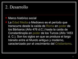 2. Desarrollo Marco histórico social  La  Edad Media  o Medioevo es el período que transcurre desde la caída de  Roma  en  poder  de los Bárbaros (Año 476 d.C.) hasta la caída de Constantinopla en  poder  de los Turcos (Año 1453 d. C.). Son los siglos en que se produce el largo tránsito entre el Mundo antiguo y moderno, caracterizado por el crecimiento del  Cristianismo .  