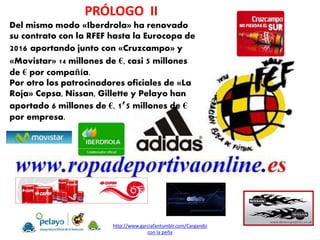 Del mismo modo «Iberdrola» ha renovado
su contrato con la RFEF hasta la Eurocopa de
2016 aportando junto con «Cruzcampo» y
«Movistar» 14 millones de €, casi 5 millones
de € por compañía.
Por otro los patrocinadores oficiales de «La
Roja» Cepsa, Nissan, Gillette y Pelayo han
aportado 6 millones de €, 1’5 millones de €
por empresa.
PRÓLOGO II
http://www.garciafantumblr.com/Cargando
con la peña
 