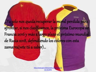 …Ya solo nos queda recuperar la moral perdida para
afrontar, si nos clasificamos, la próxima Eurocopa de
Francia 2016 y más a largo plazo el próximo mundial
de Rusia 2018, defendiendo los colores con esta
zamarra(vete tú a saber)…
http://www.garciafantumblr.com/Cargando
con la peña
 