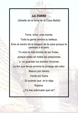 LA TORRE (Detalle de la torre de la Casa Batlló)     Torre, torre, eres bonita. Toda la gente admira tu belleza. Eres el centro de la imagen de la casa porque te pareces a la pera. Tú eres la más bonita de las frutas,  porque estás en todas las estaciones y  no guardas tus bonitos rincones. La flor que llevas encima te protege del calor. Blanco por dentro Verde por fuera Si quieres que  te lo diga Espera. ¿Ya has adivinado qué es? 
