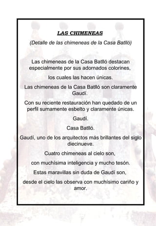 LAS CHIMENEAS   (Detalle de las chimeneas de la Casa Batlló)    Las chimeneas de la Casa Batlló destacan especialmente por sus adornados colorines,  los cuales las hacen únicas. Las chimeneas de la Casa Batlló son claramente Gaudí.  Con su reciente restauración han quedado de un perfil sumamente esbelto y claramente únicas. Gaudí. Casa Batlló. Gaudí, uno de los arquitectos más brillantes del siglo diecinueve. Cuatro chimeneas al cielo son,  con muchísima inteligencia y mucho tesón. Estas maravillas sin duda de Gaudí son,  desde el cielo las observa con muchísimo cariño y amor.   