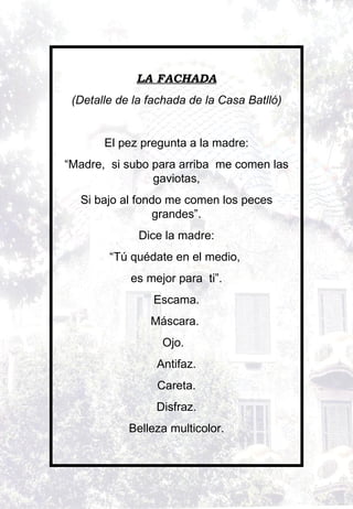 LA FACHADA (Detalle de la fachada de la Casa Batlló)   El pez pregunta a la madre: “ Madre,  si subo para arriba  me comen las gaviotas, Si bajo al fondo me comen los peces grandes”. Dice la madre: “ Tú quédate en el medio,  es mejor para  ti”. Escama. Máscara.  Ojo.  Antifaz. Careta. Disfraz. Belleza multicolor.   