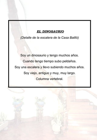     EL DINOSAURIO (Detalle de la escalera de la Casa Batlló)      Soy un dinosaurio y tengo muchos años. Cuando tengo tiempo subo peldaños. Soy una escalera y llevo subiendo muchos años. Soy viejo, antiguo y muy, muy largo. Columna vertebral. 