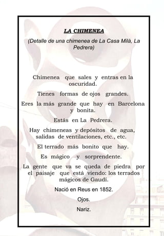 LA CHIMENEA (Detalle de una chimenea de La Casa Milà, La Pedrera)     Chimenea  que  sales  y  entras en la  oscuridad.  Tienes  formas  de ojos  grandes.  Eres  la más  grande  que  hay  en  Barcelona  y  bonita.  Estás  en La  Pedrera.  Hay  chimeneas  y depósitos  de  agua,  salidas  de ventilaciones, etc., etc.  El terrado  más  bonito  que  hay.  Es  mágico  y  sorprendente.  La  gente  que  va  se  queda  de  piedra  por el  paisaje  que  está  viendo: los terrados mágicos de Gaudí. Nació en Reus en 1852. Ojos. Nariz.   