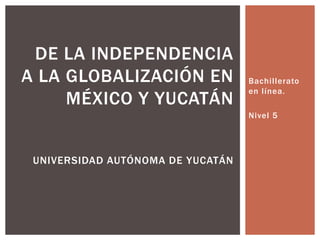 DE LA INDEPENDENCIA
A LA GLOBALIZACIÓN EN              Bachillerato
                                   en línea.
     MÉXICO Y YUCATÁN
                                   Nivel 5




 UNIVERSIDAD AUTÓNOMA DE YUCATÁN
 