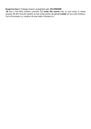 Scopul lui Ioan în întreaga scriere a evangheliei sale: SĂ CREDEM!
„30 Isus a mai făcut înaintea ucenicilor Săi multe alte semne care nu sunt scrise în cartea
aceasta. 31 Dar lucrurile acestea au fost scrise pentru ca voi să credeţi că Isus este Hristosul,
Fiul lui Dumnezeu; şi, crezând, să aveţi viaţa în Numele Lui.”
 