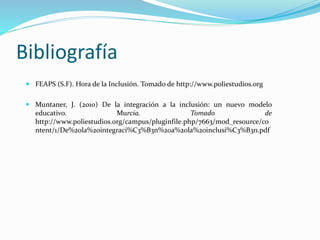 Bibliografía
 FEAPS (S.F). Hora de la Inclusión. Tomado de http://www.poliestudios.org
 Muntaner, J. (2010) De la integración a la inclusión: un nuevo modelo
educativo. Murcia. Tomado de
http://www.poliestudios.org/campus/pluginfile.php/7663/mod_resource/co
ntent/1/De%20la%20integraci%C3%B3n%20a%20la%20inclusi%C3%B3n.pdf
 