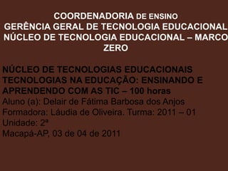 COORDENADORIA DE ENSINO GERÊNCIA GERAL DE TECNOLOGIA EDUCACIONAL NÚCLEO DE TECNOLOGIA EDUCACIONAL – MARCO ZERO NÚCLEO DE TECNOLOGIAS EDUCACIONAIS TECNOLOGIAS NA EDUCAÇÃO: ENSINANDO E APRENDENDO COM AS TIC – 100 horas Aluno (a): Delair de Fátima Barbosa dos Anjos Formadora: Láudia de Oliveira. Turma: 2011 – 01  Unidade: 2ª Macapá-AP, 03 de 04 de 2011 