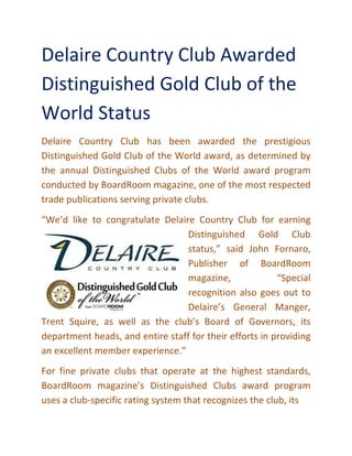 Delaire Country Club Awarded
Distinguished Gold Club of the
World Status
Delaire Country Club has been awarded the prestigious
Distinguished Gold Club of the World award, as determined by
the annual Distinguished Clubs of the World award program
conducted by BoardRoom magazine, one of the most respected
trade publications serving private clubs
“We’d like to congratulate Delaire Country Club for earning
Trent Squire, as well as the club’s Board of Go
department heads, and entire staff for their efforts in providing
an excellent member experience.”
For fine private clubs that operate at the highest standards,
BoardRoom magazine
uses a club-specific rating system that recognizes the club, its
Delaire Country Club Awarded
Distinguished Gold Club of the
World Status
Club has been awarded the prestigious
Distinguished Gold Club of the World award, as determined by
the annual Distinguished Clubs of the World award program
conducted by BoardRoom magazine, one of the most respected
trade publications serving private clubs.
“We’d like to congratulate Delaire Country Club for earning
Distinguished Gold Club
status,” said John Fornaro,
Publisher of BoardRoom
magazine, “Special
recognition also goes out to
Delaire’s General Manger,
Trent Squire, as well as the club’s Board of Governors, its
department heads, and entire staff for their efforts in providing
an excellent member experience.”
For fine private clubs that operate at the highest standards,
BoardRoom magazine’s Distinguished Clubs award program
specific rating system that recognizes the club, its
Delaire Country Club Awarded
Distinguished Gold Club of the
Club has been awarded the prestigious
Distinguished Gold Club of the World award, as determined by
the annual Distinguished Clubs of the World award program
conducted by BoardRoom magazine, one of the most respected
“We’d like to congratulate Delaire Country Club for earning
Distinguished Gold Club
status,” said John Fornaro,
Publisher of BoardRoom
magazine, “Special
recognition also goes out to
Delaire’s General Manger,
vernors, its
department heads, and entire staff for their efforts in providing
For fine private clubs that operate at the highest standards,
s Distinguished Clubs award program
specific rating system that recognizes the club, its
 
