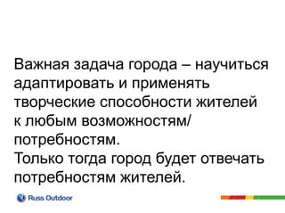 Важная задача города – научиться
адаптировать и применять
творческие способности жителей
к любым возможностям/
потребностям.
Только тогда город будет отвечать
потребностям жителей.
 