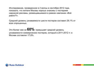 Исследование, проведенное в 2 волны в сентябре 2012 года,
показало, что жители Москвы хорошо знакомы с постерами
наружной рекламы, размещавшимися в рамках кампании «Всё
равно?!».
Средний уровень узнаваемости шести постеров составил 29,1% от
всех опрошенных.
Это более чем на 60% превышает средний уровень
узнаваемости коммерческих постеров, который в 2011-2012 гг. в
Москве составлял 17,8%.
 